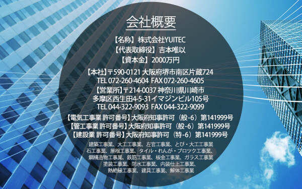 会社概要【名称】株式会社YUITEC【代表取締役】吉本 唯以【資本金】500万円【本社】〒590-0121 大阪府堺市南区片蔵724 TEL 072-260-4604　FAX 072-260-4605 【営業所】〒214-0037   神奈川県川崎市多摩区西生田4-5-31イマジンビル105号 TEL 044-322-9093 FAX 044-322-9099【電気工事業 許可番号】大阪府知事 許可 ( 般 - 6 ) 第 141999号【管工事業 許可番号】大阪府知事 許可 ( 般 - 6 ) 第 141999号【建設業 許可番号】大阪府知事許可（特-6）第141999号